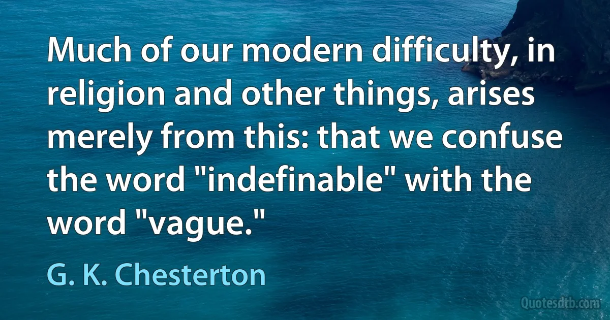 Much of our modern difficulty, in religion and other things, arises merely from this: that we confuse the word "indefinable" with the word "vague." (G. K. Chesterton)