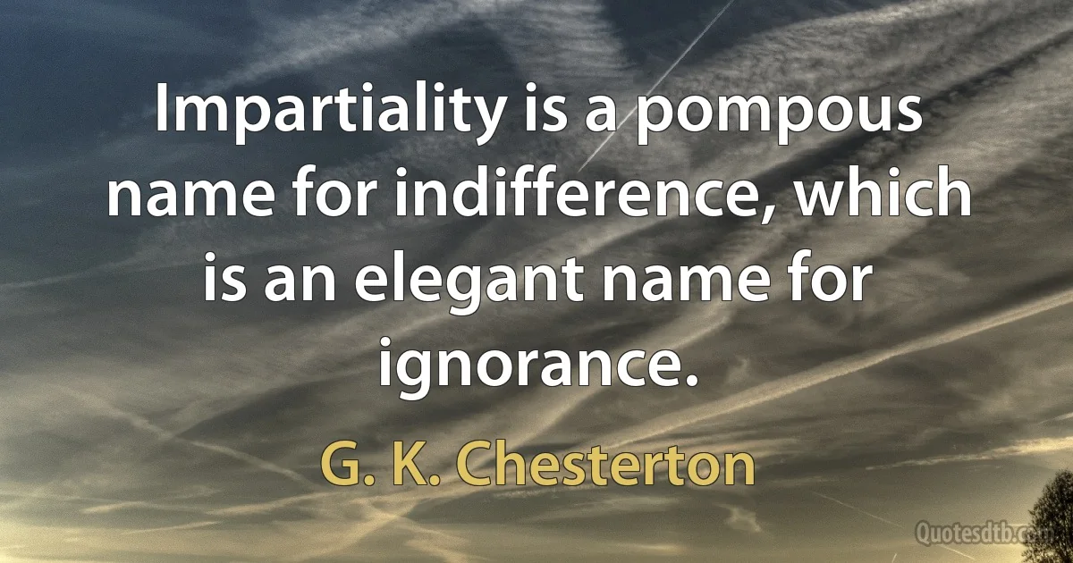 Impartiality is a pompous name for indifference, which is an elegant name for ignorance. (G. K. Chesterton)