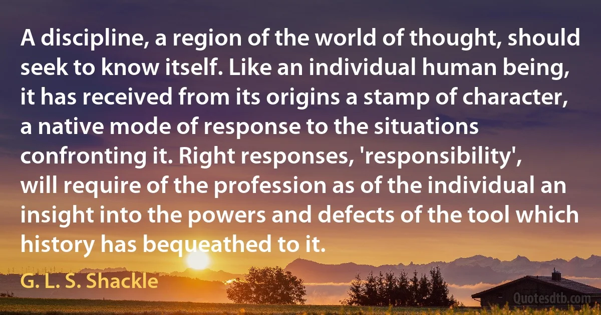 A discipline, a region of the world of thought, should seek to know itself. Like an individual human being, it has received from its origins a stamp of character, a native mode of response to the situations confronting it. Right responses, 'responsibility', will require of the profession as of the individual an insight into the powers and defects of the tool which history has bequeathed to it. (G. L. S. Shackle)