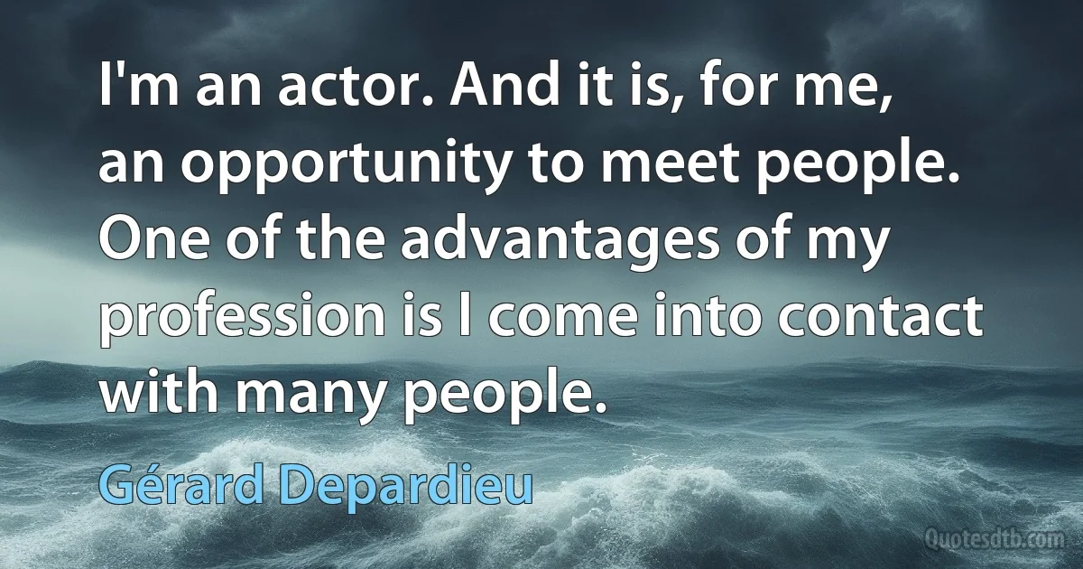 I'm an actor. And it is, for me, an opportunity to meet people. One of the advantages of my profession is I come into contact with many people. (Gérard Depardieu)