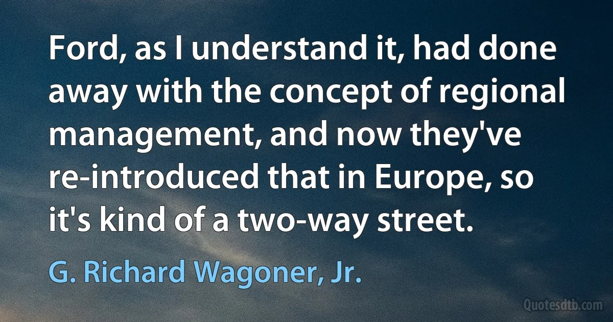 Ford, as I understand it, had done away with the concept of regional management, and now they've re-introduced that in Europe, so it's kind of a two-way street. (G. Richard Wagoner, Jr.)