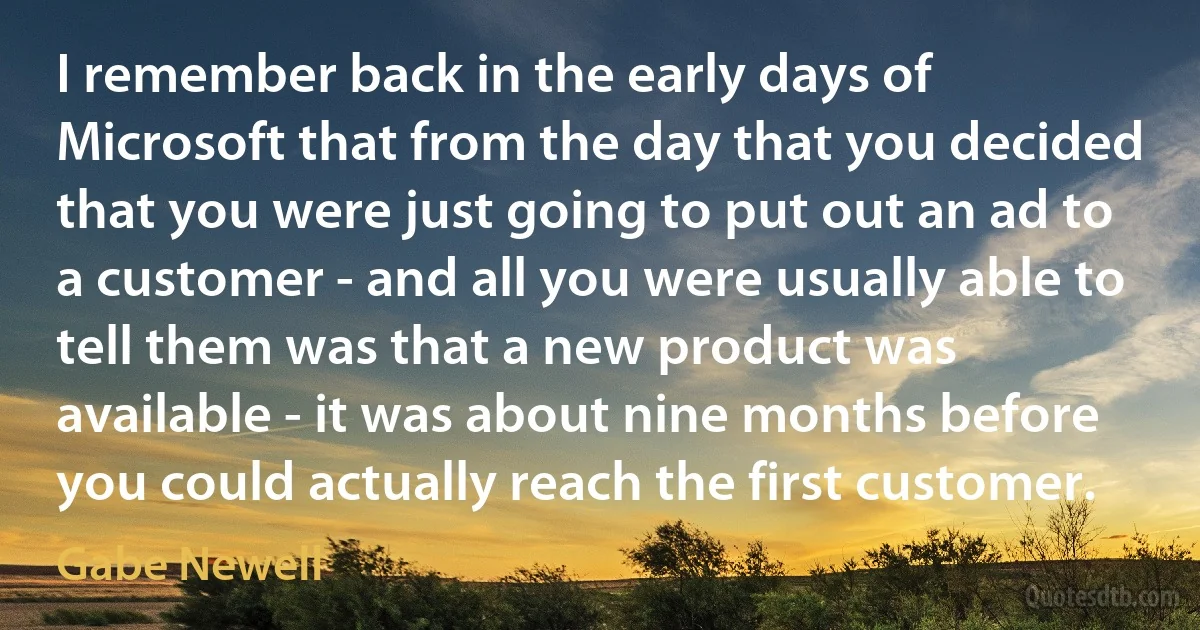 I remember back in the early days of Microsoft that from the day that you decided that you were just going to put out an ad to a customer - and all you were usually able to tell them was that a new product was available - it was about nine months before you could actually reach the first customer. (Gabe Newell)