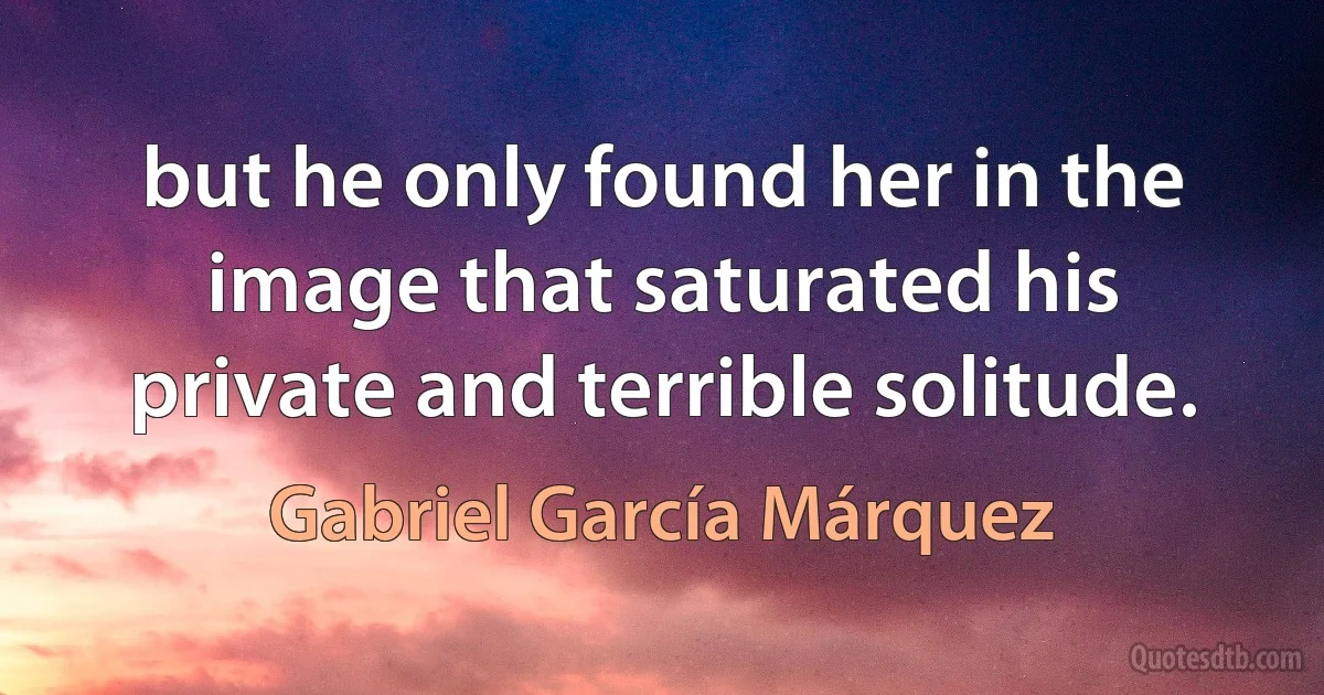 but he only found her in the image that saturated his private and terrible solitude. (Gabriel García Márquez)