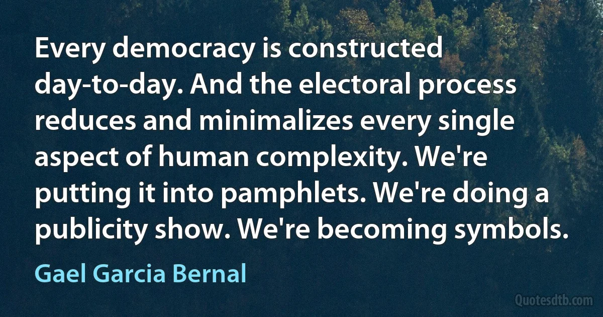 Every democracy is constructed day-to-day. And the electoral process reduces and minimalizes every single aspect of human complexity. We're putting it into pamphlets. We're doing a publicity show. We're becoming symbols. (Gael Garcia Bernal)