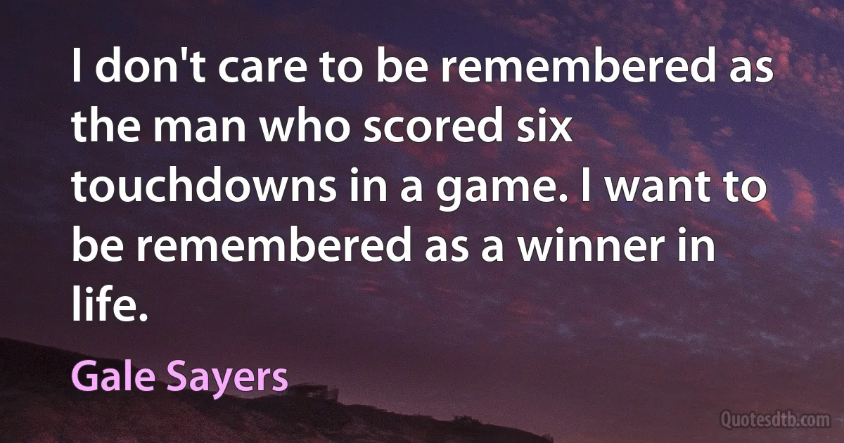 I don't care to be remembered as the man who scored six touchdowns in a game. I want to be remembered as a winner in life. (Gale Sayers)