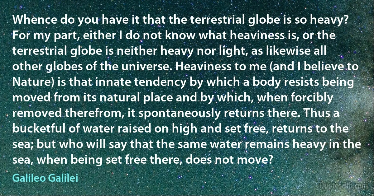 Whence do you have it that the terrestrial globe is so heavy? For my part, either I do not know what heaviness is, or the terrestrial globe is neither heavy nor light, as likewise all other globes of the universe. Heaviness to me (and I believe to Nature) is that innate tendency by which a body resists being moved from its natural place and by which, when forcibly removed therefrom, it spontaneously returns there. Thus a bucketful of water raised on high and set free, returns to the sea; but who will say that the same water remains heavy in the sea, when being set free there, does not move? (Galileo Galilei)