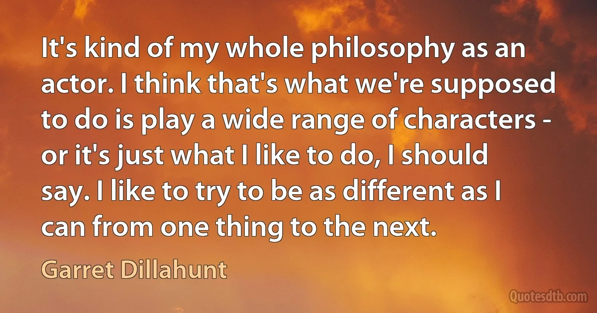 It's kind of my whole philosophy as an actor. I think that's what we're supposed to do is play a wide range of characters - or it's just what I like to do, I should say. I like to try to be as different as I can from one thing to the next. (Garret Dillahunt)