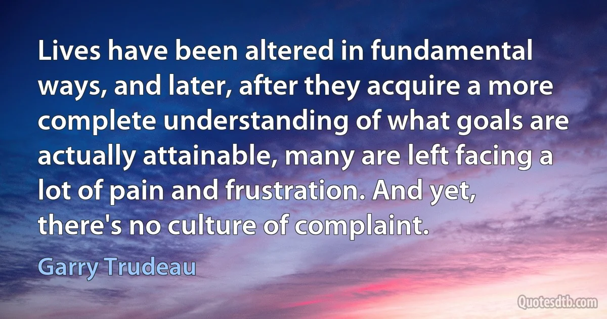 Lives have been altered in fundamental ways, and later, after they acquire a more complete understanding of what goals are actually attainable, many are left facing a lot of pain and frustration. And yet, there's no culture of complaint. (Garry Trudeau)