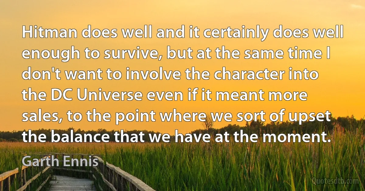 Hitman does well and it certainly does well enough to survive, but at the same time I don't want to involve the character into the DC Universe even if it meant more sales, to the point where we sort of upset the balance that we have at the moment. (Garth Ennis)