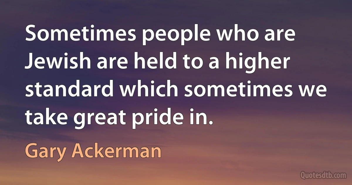 Sometimes people who are Jewish are held to a higher standard which sometimes we take great pride in. (Gary Ackerman)