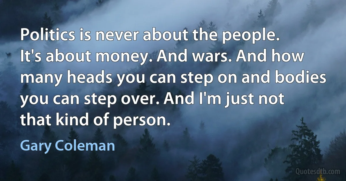 Politics is never about the people. It's about money. And wars. And how many heads you can step on and bodies you can step over. And I'm just not that kind of person. (Gary Coleman)