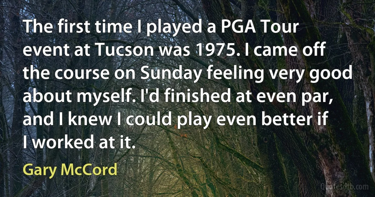 The first time I played a PGA Tour event at Tucson was 1975. I came off the course on Sunday feeling very good about myself. I'd finished at even par, and I knew I could play even better if I worked at it. (Gary McCord)