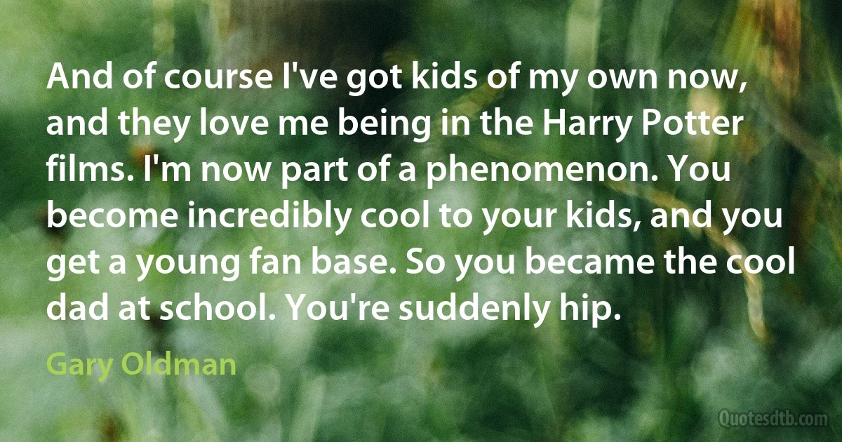 And of course I've got kids of my own now, and they love me being in the Harry Potter films. I'm now part of a phenomenon. You become incredibly cool to your kids, and you get a young fan base. So you became the cool dad at school. You're suddenly hip. (Gary Oldman)