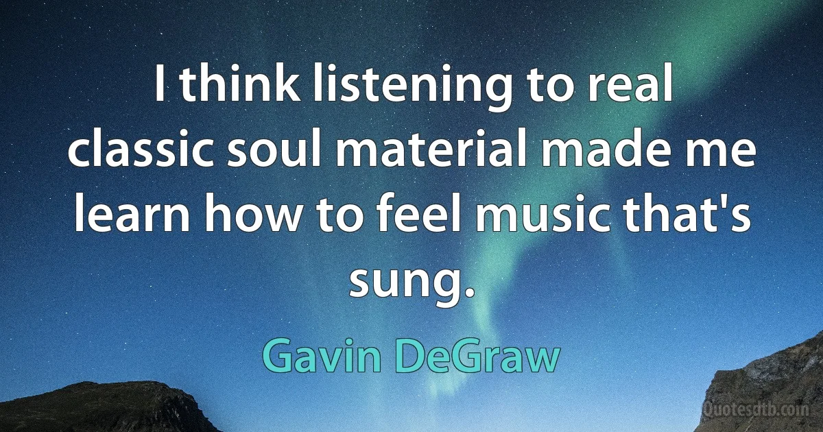 I think listening to real classic soul material made me learn how to feel music that's sung. (Gavin DeGraw)