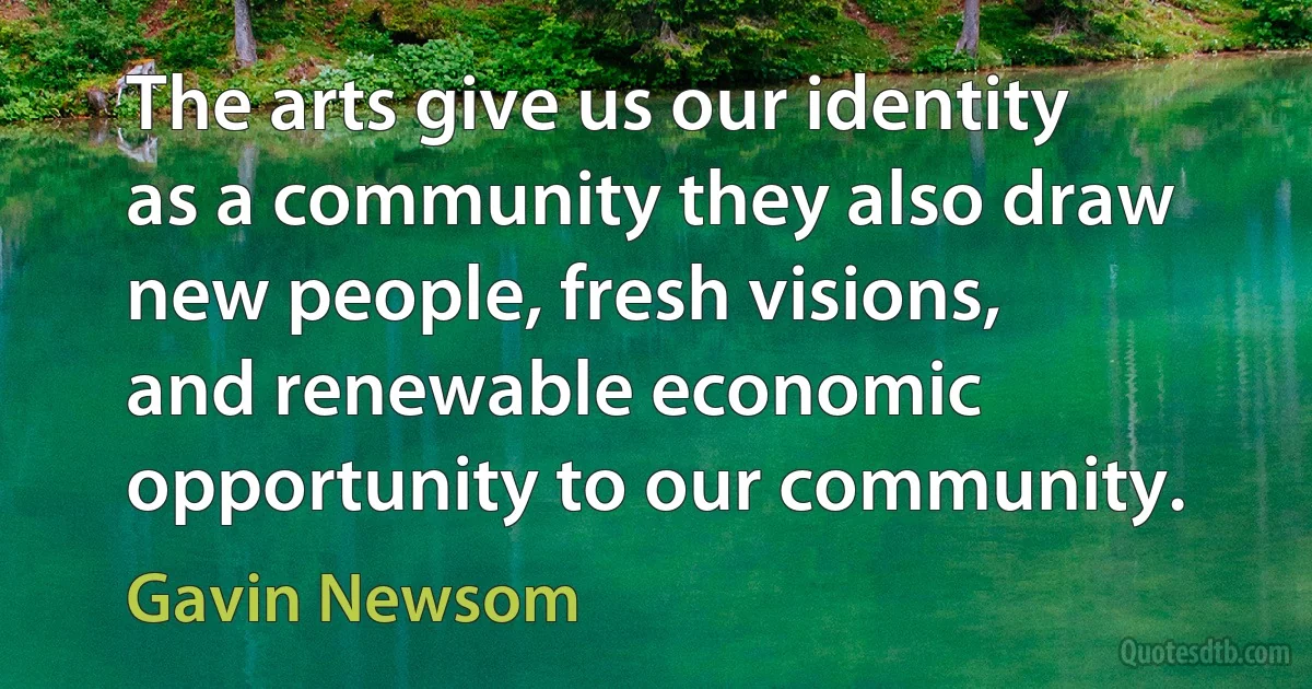 The arts give us our identity as a community they also draw new people, fresh visions, and renewable economic opportunity to our community. (Gavin Newsom)