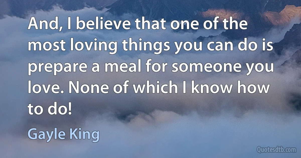 And, I believe that one of the most loving things you can do is prepare a meal for someone you love. None of which I know how to do! (Gayle King)