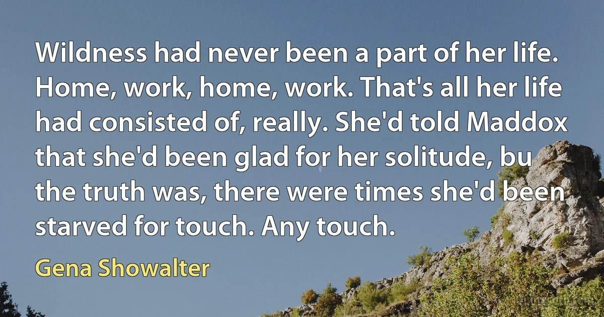 Wildness had never been a part of her life. Home, work, home, work. That's all her life had consisted of, really. She'd told Maddox that she'd been glad for her solitude, bu the truth was, there were times she'd been starved for touch. Any touch. (Gena Showalter)