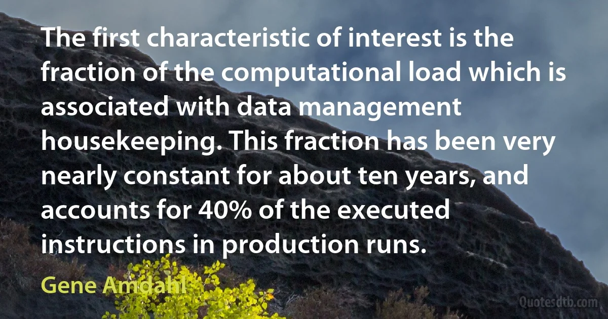 The first characteristic of interest is the fraction of the computational load which is associated with data management housekeeping. This fraction has been very nearly constant for about ten years, and accounts for 40% of the executed instructions in production runs. (Gene Amdahl)