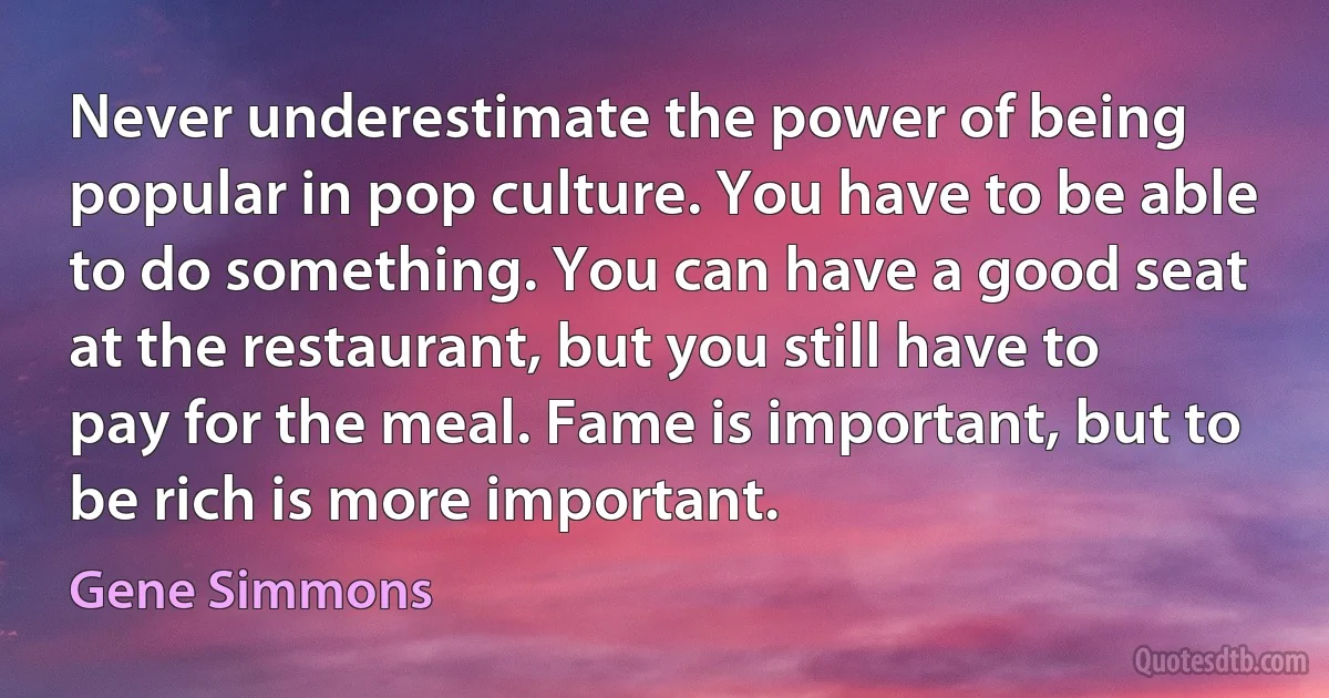 Never underestimate the power of being popular in pop culture. You have to be able to do something. You can have a good seat at the restaurant, but you still have to pay for the meal. Fame is important, but to be rich is more important. (Gene Simmons)