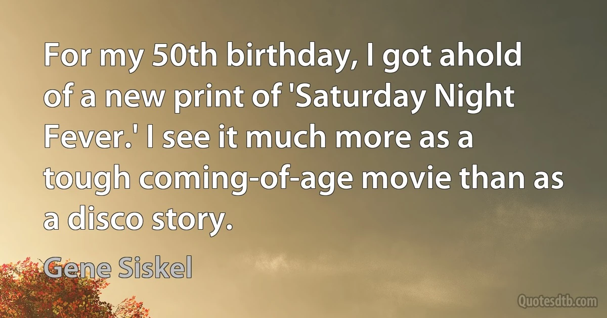 For my 50th birthday, I got ahold of a new print of 'Saturday Night Fever.' I see it much more as a tough coming-of-age movie than as a disco story. (Gene Siskel)