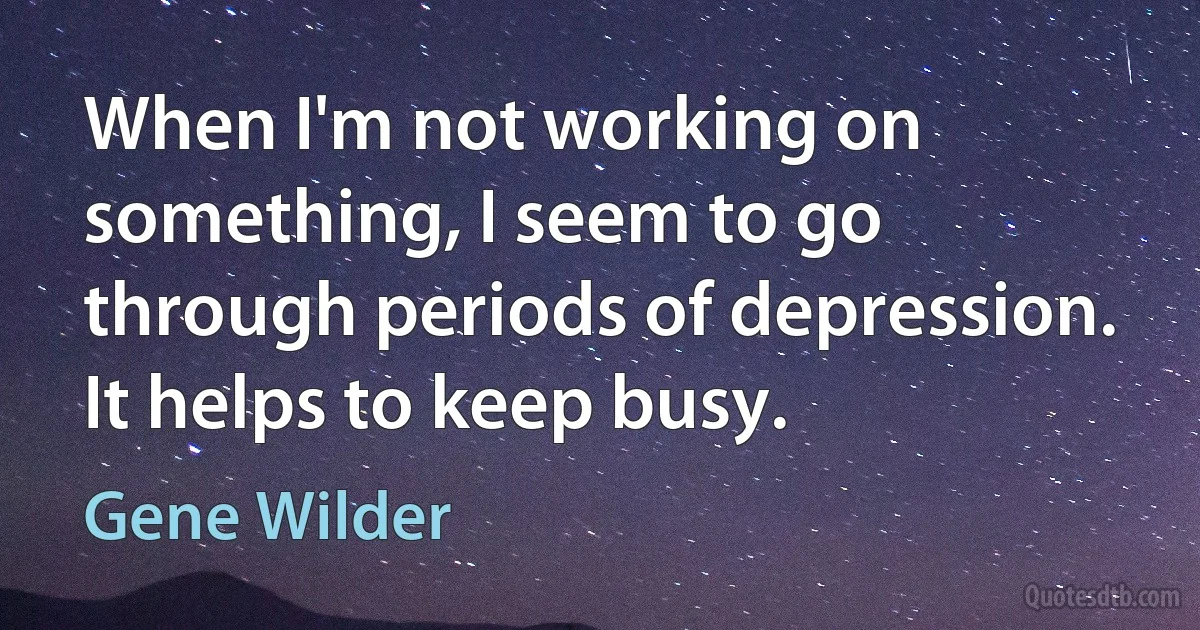 When I'm not working on something, I seem to go through periods of depression. It helps to keep busy. (Gene Wilder)