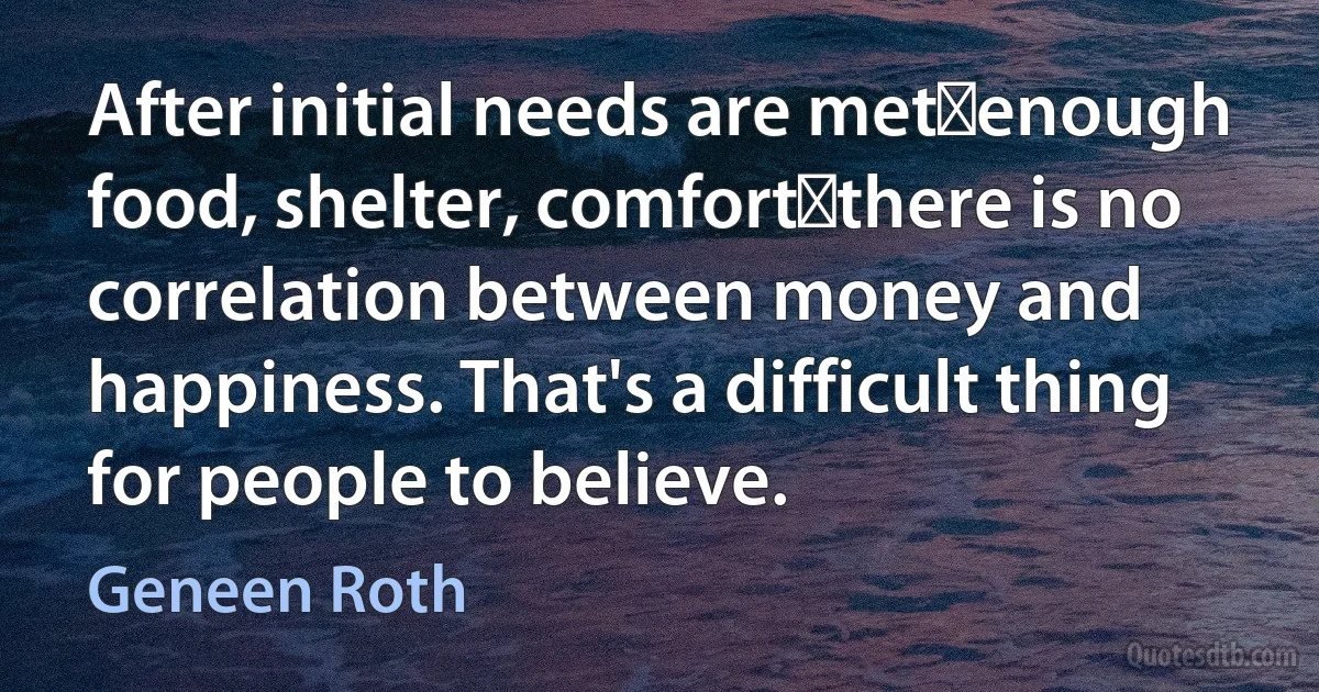 After initial needs are metenough food, shelter, comfortthere is no correlation between money and happiness. That's a difficult thing for people to believe. (Geneen Roth)