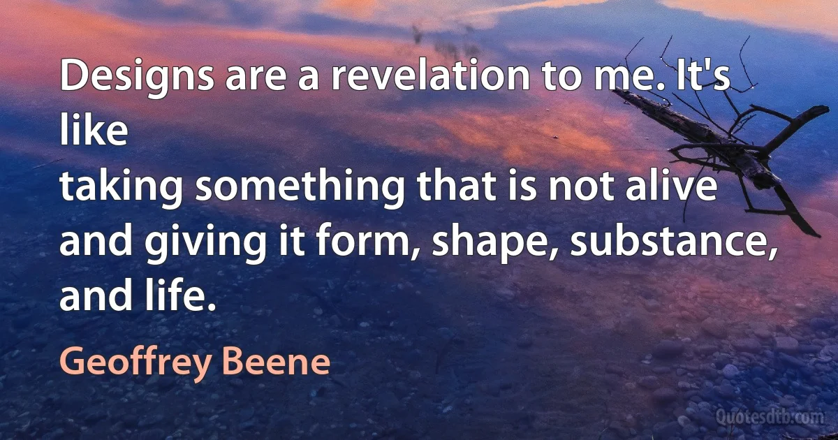 Designs are a revelation to me. It's like
taking something that is not alive
and giving it form, shape, substance,
and life. (Geoffrey Beene)