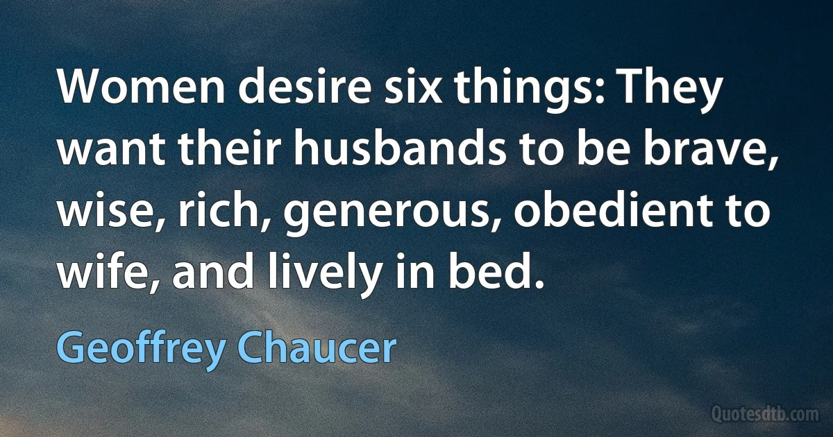 Women desire six things: They want their husbands to be brave, wise, rich, generous, obedient to wife, and lively in bed. (Geoffrey Chaucer)