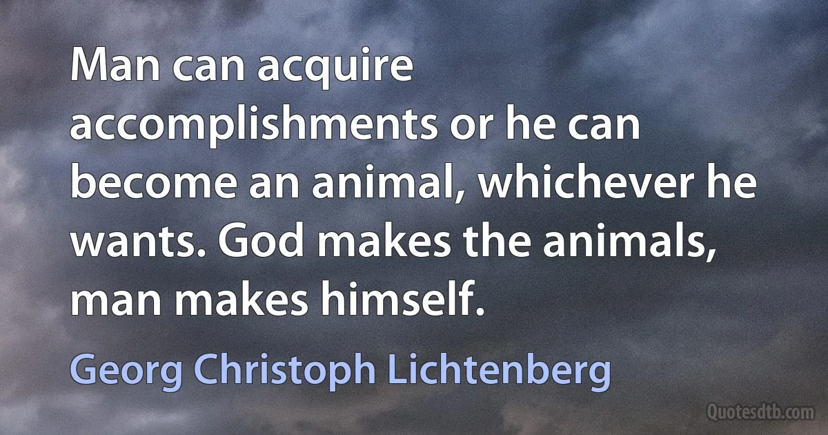 Man can acquire accomplishments or he can become an animal, whichever he wants. God makes the animals, man makes himself. (Georg Christoph Lichtenberg)