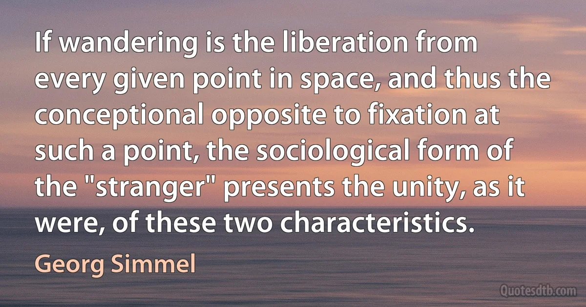 If wandering is the liberation from every given point in space, and thus the conceptional opposite to fixation at such a point, the sociological form of the "stranger" presents the unity, as it were, of these two characteristics. (Georg Simmel)