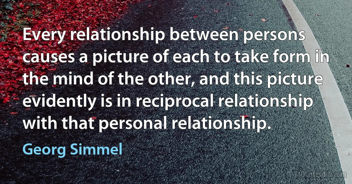 Every relationship between persons causes a picture of each to take form in the mind of the other, and this picture evidently is in reciprocal relationship with that personal relationship. (Georg Simmel)