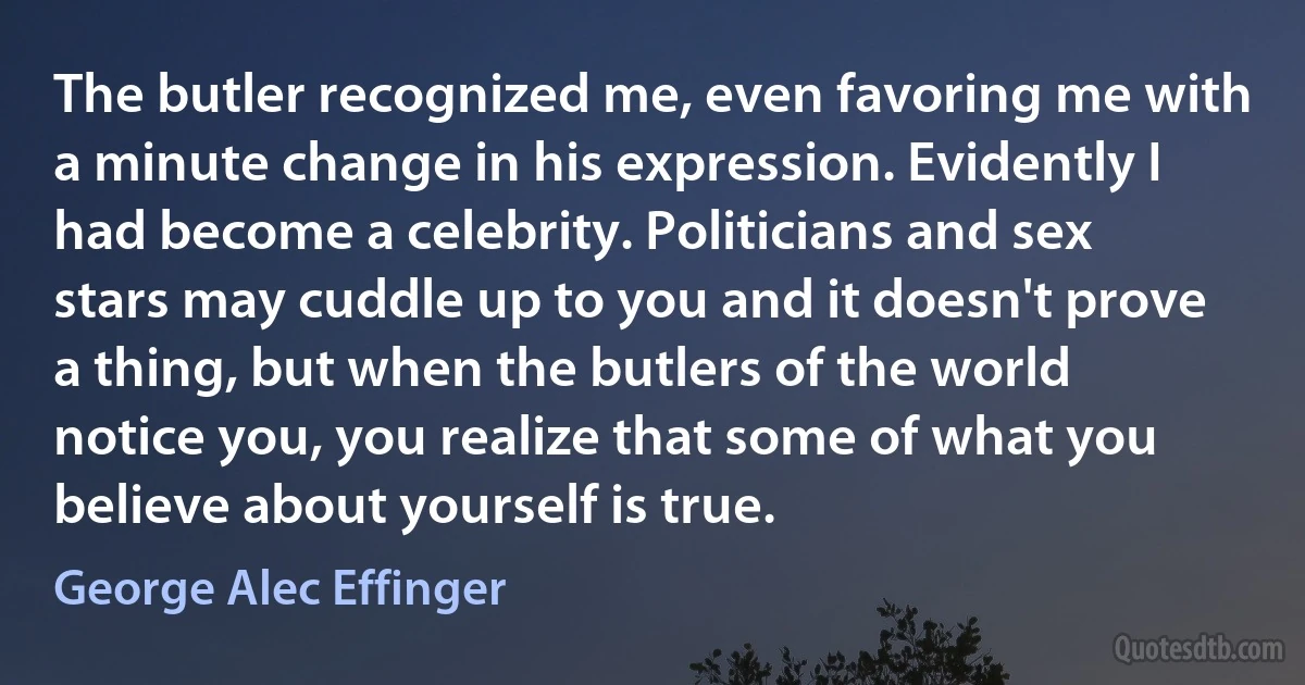 The butler recognized me, even favoring me with a minute change in his expression. Evidently I had become a celebrity. Politicians and sex stars may cuddle up to you and it doesn't prove a thing, but when the butlers of the world notice you, you realize that some of what you believe about yourself is true. (George Alec Effinger)