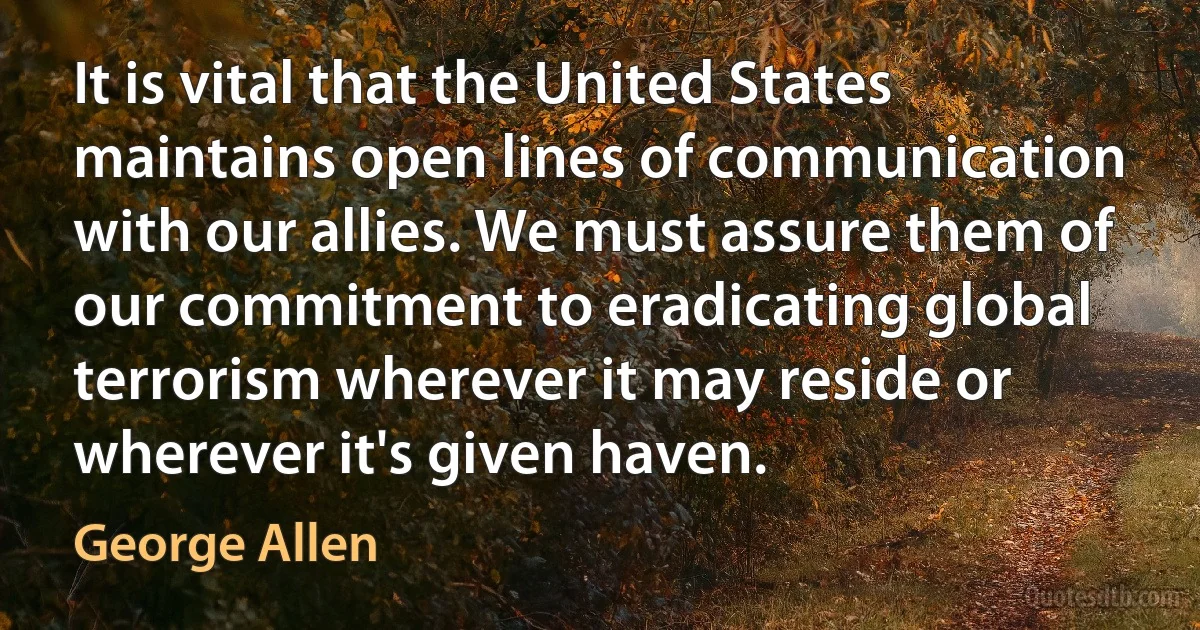 It is vital that the United States maintains open lines of communication with our allies. We must assure them of our commitment to eradicating global terrorism wherever it may reside or wherever it's given haven. (George Allen)