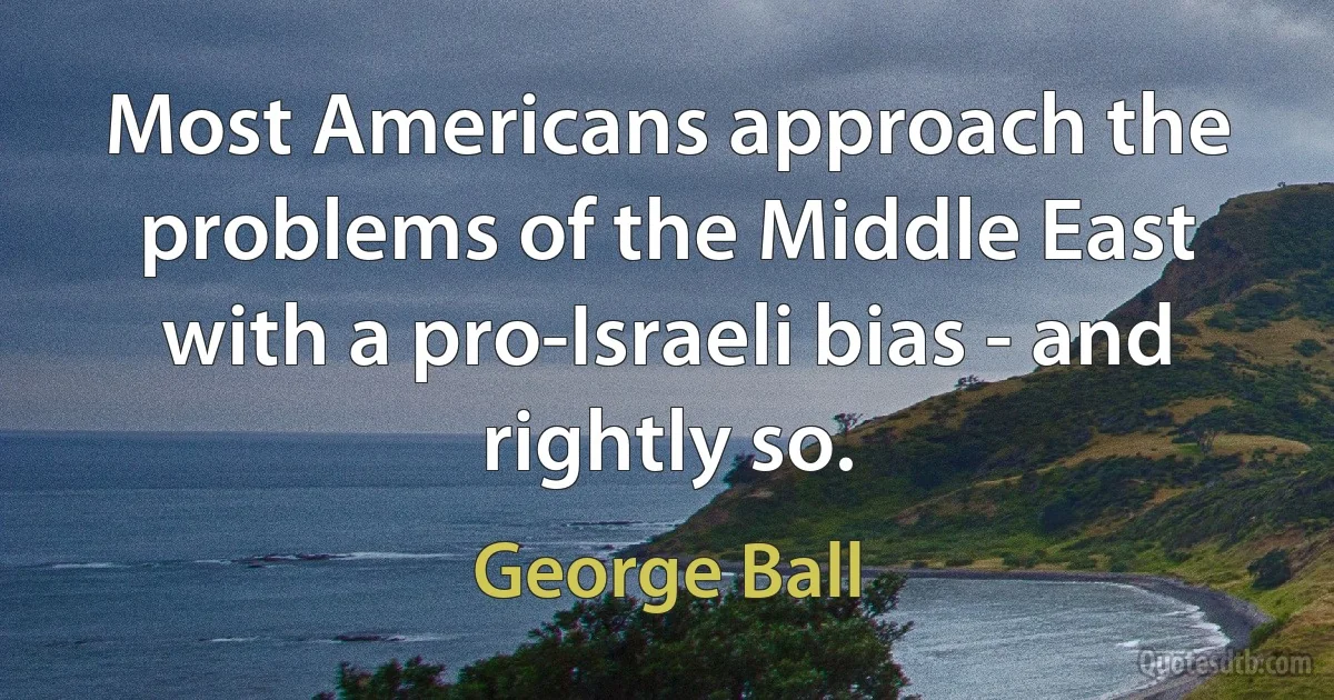 Most Americans approach the problems of the Middle East with a pro-Israeli bias - and rightly so. (George Ball)