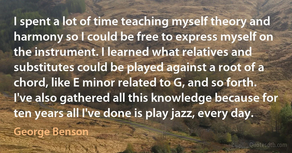 I spent a lot of time teaching myself theory and harmony so I could be free to express myself on the instrument. I learned what relatives and substitutes could be played against a root of a chord, like E minor related to G, and so forth. I've also gathered all this knowledge because for ten years all I've done is play jazz, every day. (George Benson)