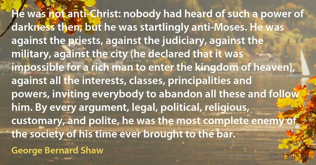 He was not anti-Christ: nobody had heard of such a power of darkness then; but he was startlingly anti-Moses. He was against the priests, against the judiciary, against the military, against the city (he declared that it was impossible for a rich man to enter the kingdom of heaven), against all the interests, classes, principalities and powers, inviting everybody to abandon all these and follow him. By every argument, legal, political, religious, customary, and polite, he was the most complete enemy of the society of his time ever brought to the bar. (George Bernard Shaw)