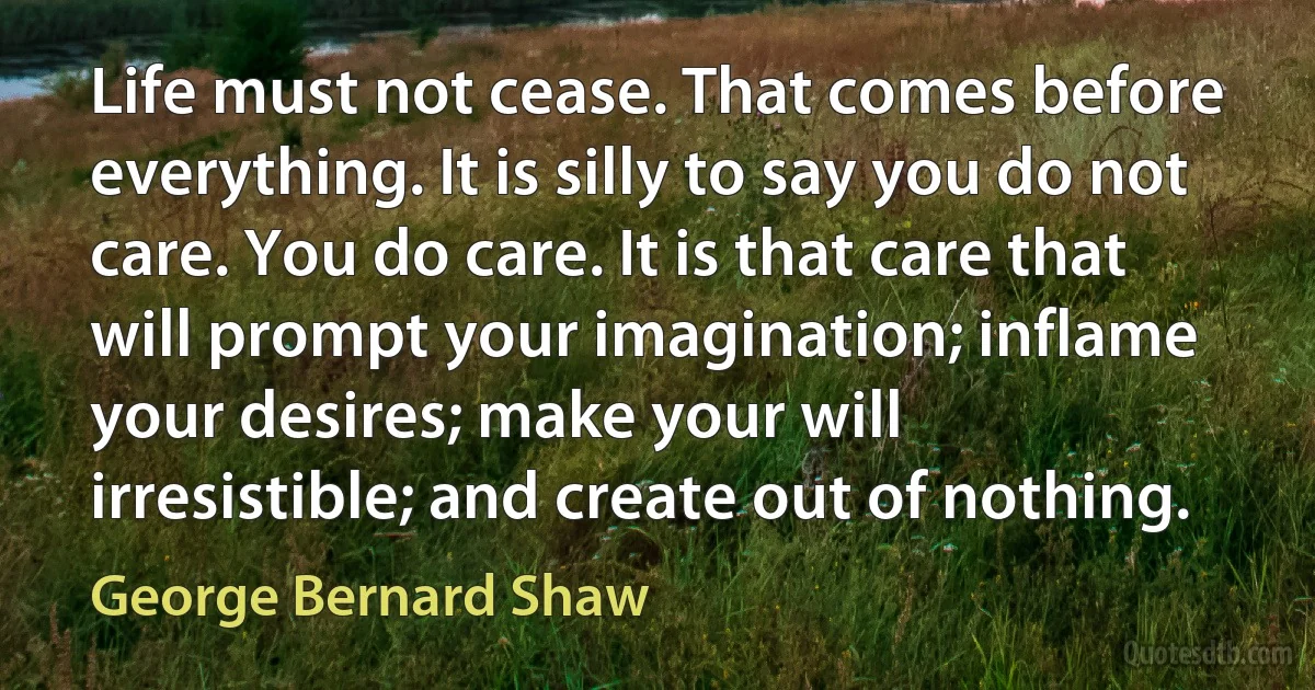 Life must not cease. That comes before everything. It is silly to say you do not care. You do care. It is that care that will prompt your imagination; inflame your desires; make your will irresistible; and create out of nothing. (George Bernard Shaw)