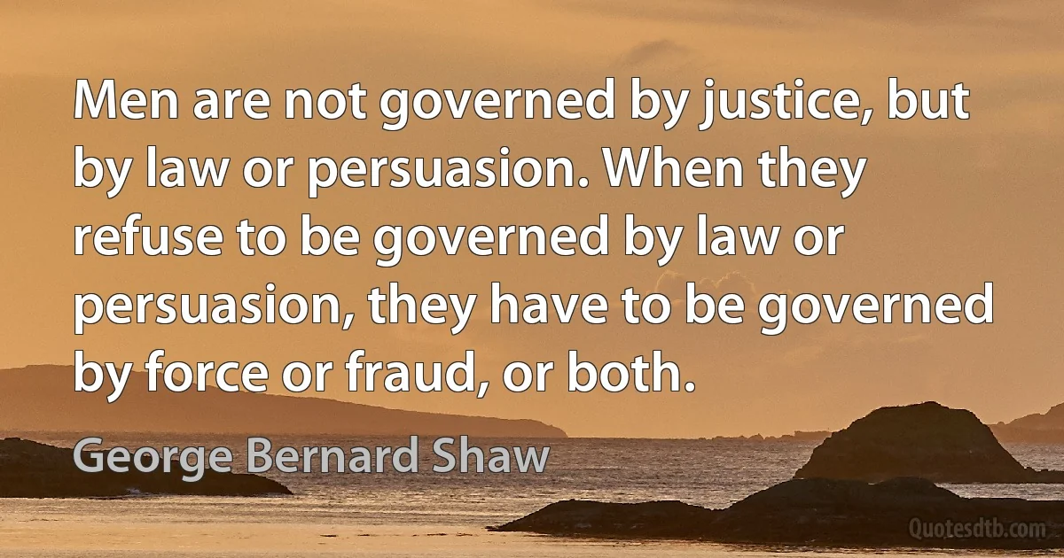 Men are not governed by justice, but by law or persuasion. When they refuse to be governed by law or persuasion, they have to be governed by force or fraud, or both. (George Bernard Shaw)