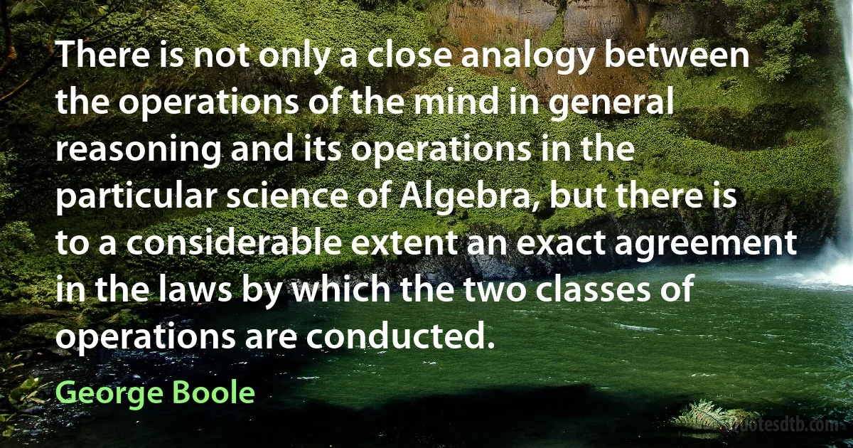 There is not only a close analogy between the operations of the mind in general reasoning and its operations in the particular science of Algebra, but there is to a considerable extent an exact agreement in the laws by which the two classes of operations are conducted. (George Boole)