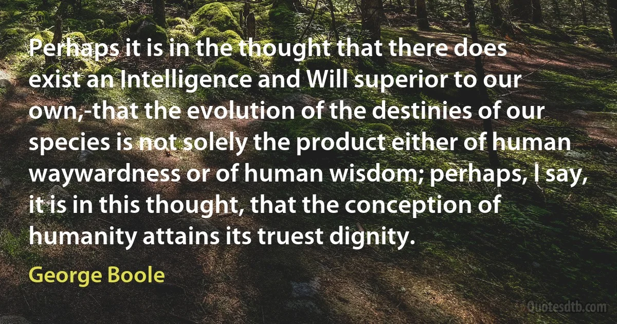 Perhaps it is in the thought that there does exist an Intelligence and Will superior to our own,-that the evolution of the destinies of our species is not solely the product either of human waywardness or of human wisdom; perhaps, I say, it is in this thought, that the conception of humanity attains its truest dignity. (George Boole)