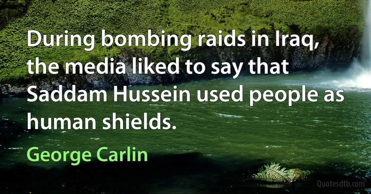 During bombing raids in Iraq, the media liked to say that Saddam Hussein used people as human shields. (George Carlin)