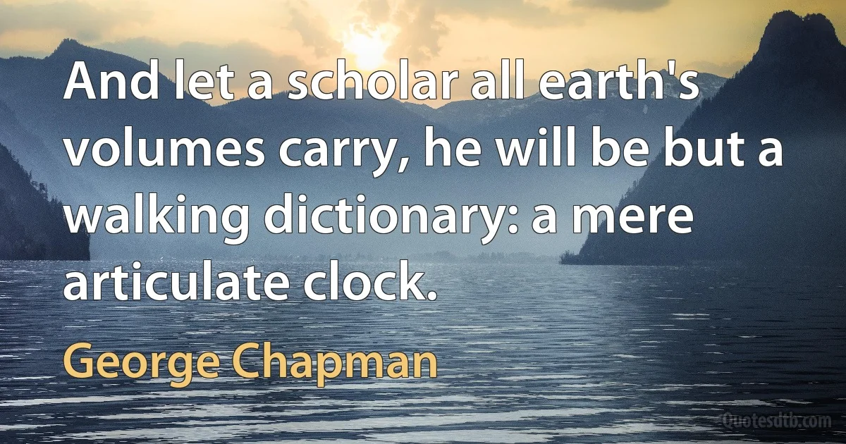 And let a scholar all earth's volumes carry, he will be but a walking dictionary: a mere articulate clock. (George Chapman)