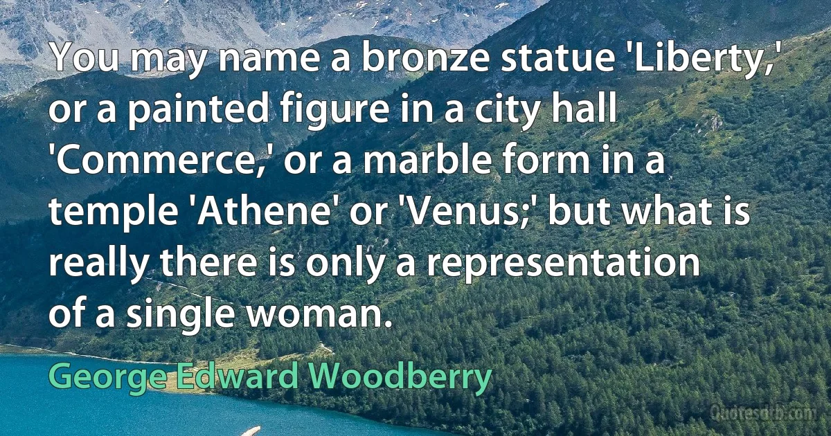 You may name a bronze statue 'Liberty,' or a painted figure in a city hall 'Commerce,' or a marble form in a temple 'Athene' or 'Venus;' but what is really there is only a representation of a single woman. (George Edward Woodberry)