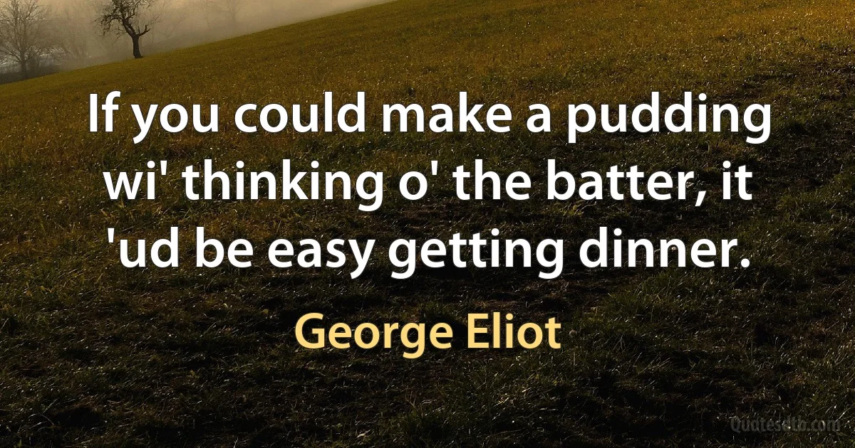 If you could make a pudding wi' thinking o' the batter, it 'ud be easy getting dinner. (George Eliot)