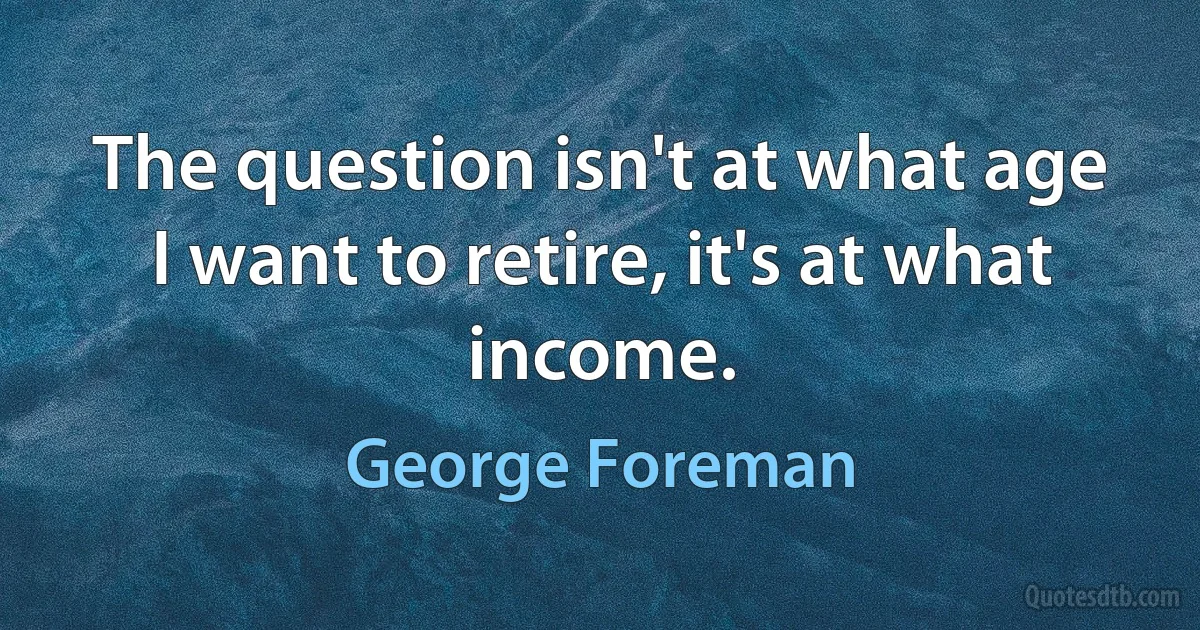 The question isn't at what age I want to retire, it's at what income. (George Foreman)