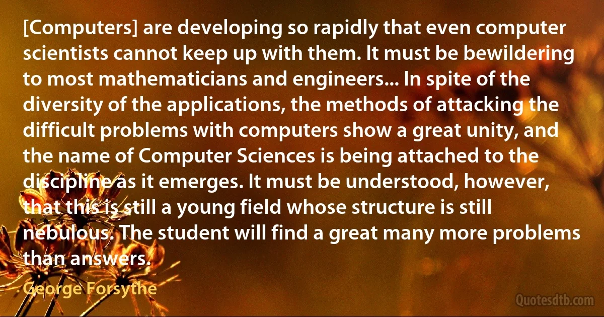 [Computers] are developing so rapidly that even computer scientists cannot keep up with them. It must be bewildering to most mathematicians and engineers... In spite of the diversity of the applications, the methods of attacking the difficult problems with computers show a great unity, and the name of Computer Sciences is being attached to the discipline as it emerges. It must be understood, however, that this is still a young field whose structure is still nebulous. The student will find a great many more problems than answers. (George Forsythe)