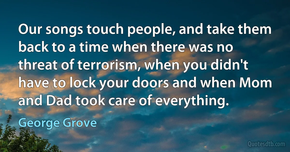 Our songs touch people, and take them back to a time when there was no threat of terrorism, when you didn't have to lock your doors and when Mom and Dad took care of everything. (George Grove)