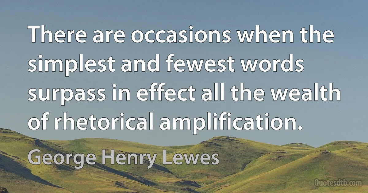 There are occasions when the simplest and fewest words surpass in effect all the wealth of rhetorical amplification. (George Henry Lewes)