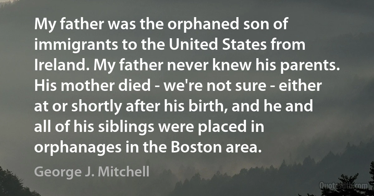 My father was the orphaned son of immigrants to the United States from Ireland. My father never knew his parents. His mother died - we're not sure - either at or shortly after his birth, and he and all of his siblings were placed in orphanages in the Boston area. (George J. Mitchell)