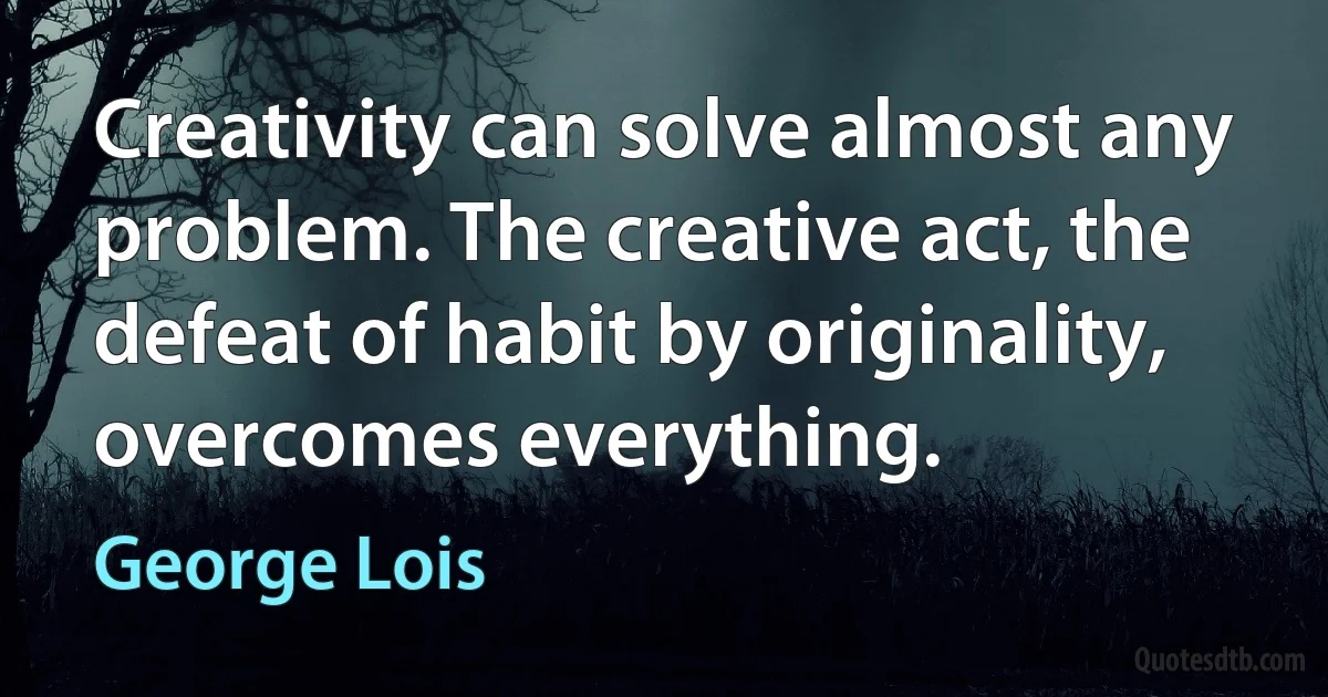 Creativity can solve almost any problem. The creative act, the defeat of habit by originality, overcomes everything. (George Lois)